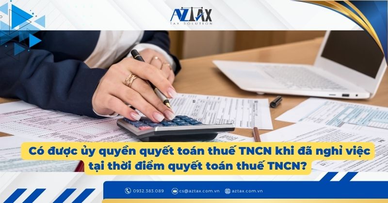 Có được ủy quyền quyết toán thuế TNCN khi đã nghỉ việc tại thời điểm quyết toán thuế TNCN?